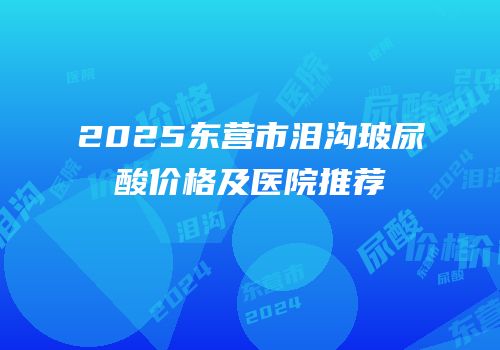 2025东营市泪沟玻尿酸价格及医院推荐