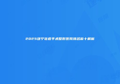 2025遂宁祛痘手术整形医院排名前十解析