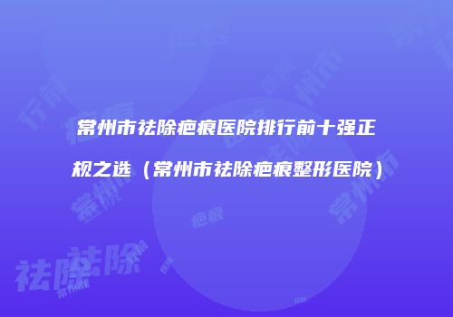 常州市祛除疤痕医院排行前十强正规之选（常州市祛除疤痕整形医院）