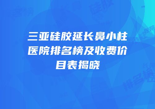 三亚硅胶延长鼻小柱医院排名榜及收费价目表揭晓