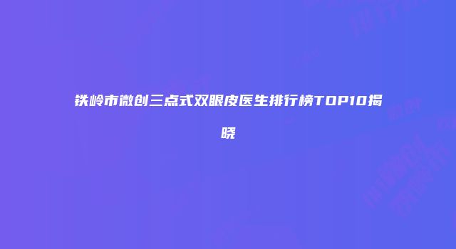 铁岭市微创三点式双眼皮医生排行榜TOP10揭晓