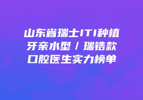 山东省瑞士ITI种植牙亲水型／瑞锆款口腔医生实力榜单