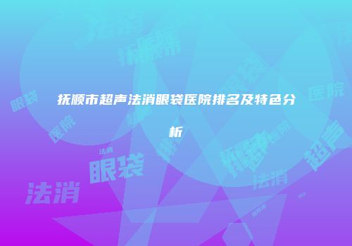 抚顺市超声法消眼袋医院排名及特色分析