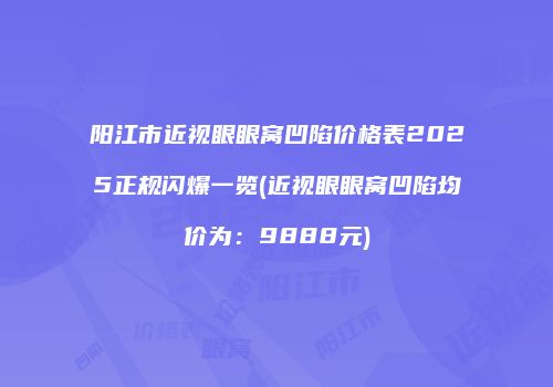 阳江市近视眼眼窝凹陷价格表2025正规闪爆一览(近视眼眼窝凹陷均价为：9888元)