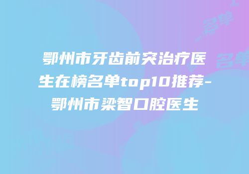 鄂州市牙齿前突治疗医生在榜名单top10推荐-鄂州市梁智口腔医生