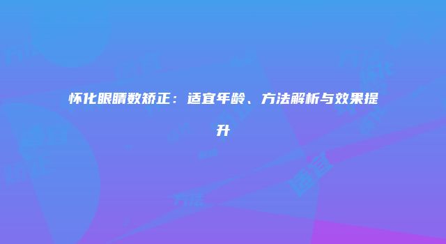 怀化眼睛数矫正：适宜年龄、方法解析与效果提升