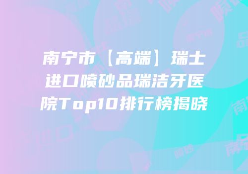 南宁市【高端】瑞士进口喷砂品瑞洁牙医院Top10排行榜揭晓