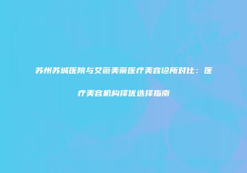苏州苏城医院与艾薇美蒂医疗美容诊所对比：医疗美容机构择优选择指南