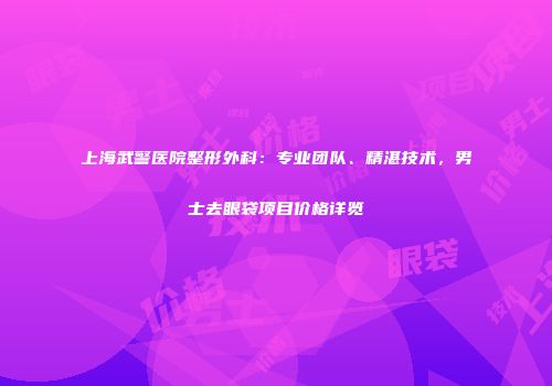 上海武警医院整形外科：专业团队、精湛技术，男士去眼袋项目价格详览