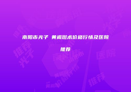 南阳市光子袪黄褐斑术价格行情及医院推荐