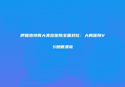 呼和浩特两大美容医院全面对比：大韩医院VS她很漂亮