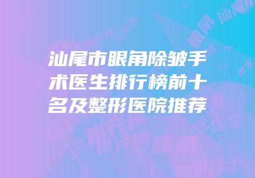 汕尾市眼角除皱手术医生排行榜前十名及整形医院推荐