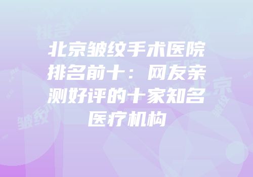 北京皱纹手术医院排名前十：网友亲测好评的十家知名医疗机构
