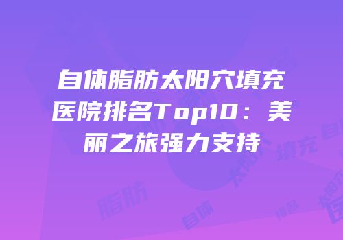 自体脂肪太阳穴填充医院排名Top10：美丽之旅强力支持