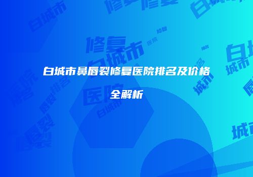 白城市鼻唇裂修复医院排名及价格全解析