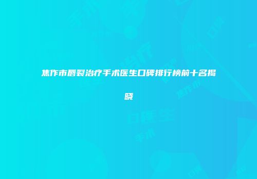焦作市唇裂治疗手术医生口碑排行榜前十名揭晓