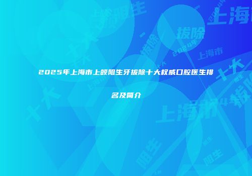2025年上海市上颌阻生牙拔除十大权威口腔医生排名及简介