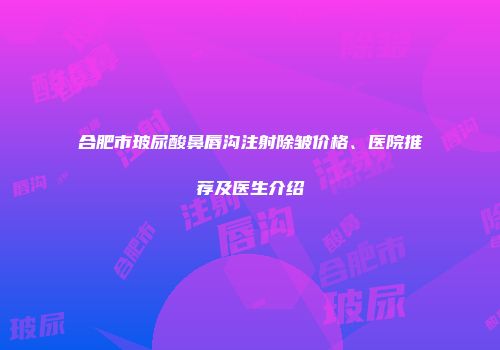 合肥市玻尿酸鼻唇沟注射除皱价格、医院推荐及医生介绍