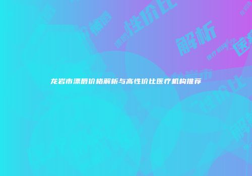 龙岩市漂唇价格解析与高性价比医疗机构推荐