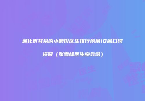 通化市耳朵的小畸形医生排行榜前10名口碑爆裂（张雪峰医生蛮靠谱）