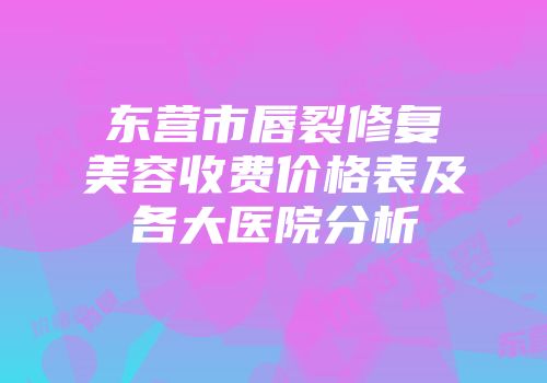 东营市唇裂修复美容收费价格表及各大医院分析