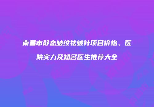 南昌市静态皱纹祛皱针项目价格、医院实力及知名医生推荐大全