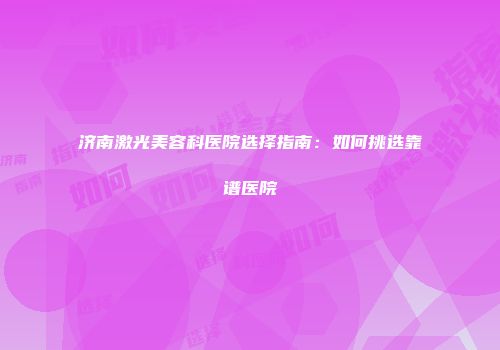济南激光美容科医院选择指南：如何挑选靠谱医院