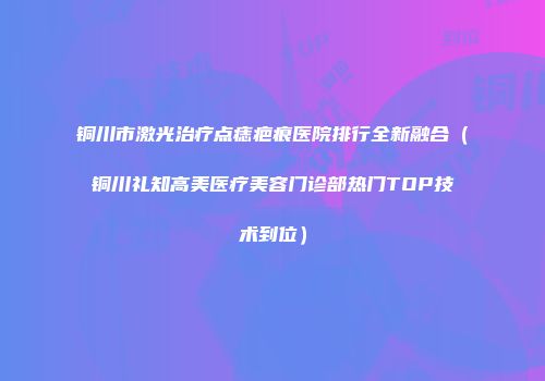 铜川市激光治疗点痣疤痕医院排行全新融合（铜川礼知高美医疗美容门诊部热门TOP技术到位）