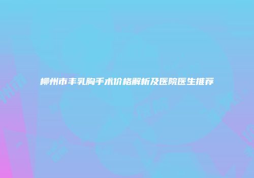 柳州市丰乳胸手术价格解析及医院医生推荐