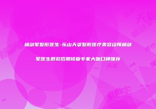 杨剑军整形医生-乐山天姿整形医疗美容诊所杨剑军医生唇裂后期修复专家大咖口碑推荐