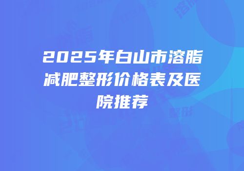 2025年白山市溶脂减肥整形价格表及医院推荐