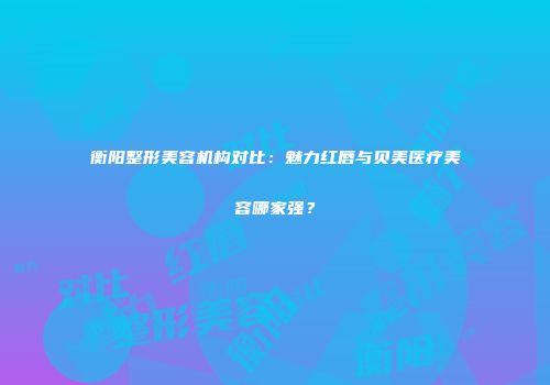 衡阳整形美容机构对比：魅力红唇与贝美医疗美容哪家强？