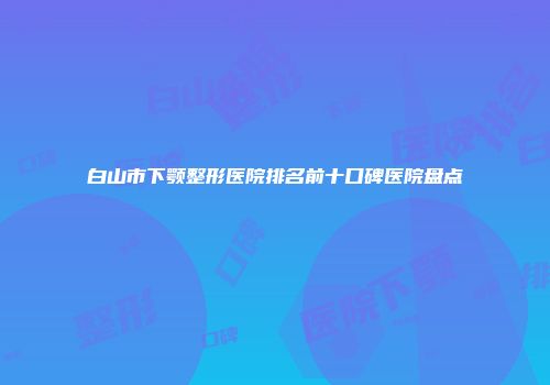白山市下颚整形医院排名前十口碑医院盘点