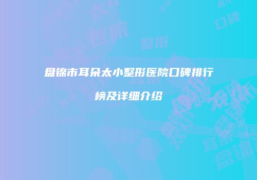 盘锦市耳朵太小整形医院口碑排行榜及详细介绍