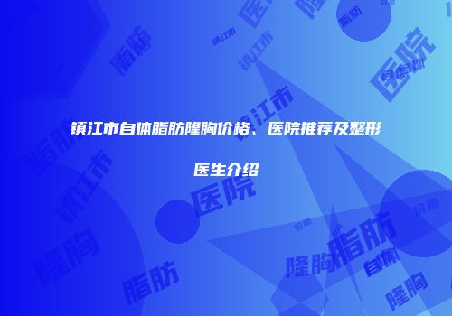 镇江市自体脂肪隆胸价格、医院推荐及整形医生介绍
