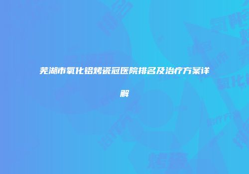 芜湖市氧化铝烤瓷冠医院排名及治疗方案详解