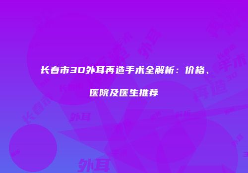 长春市3D外耳再造手术全解析：价格、医院及医生推荐