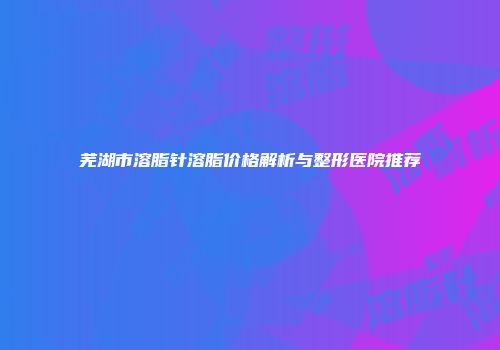 芜湖市溶脂针溶脂价格解析与整形医院推荐