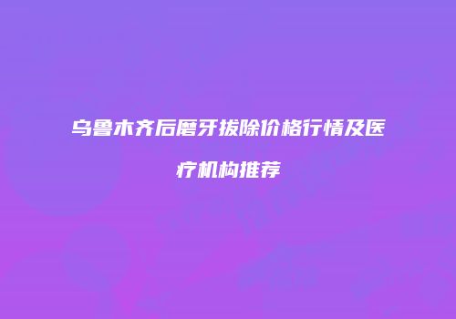 乌鲁木齐后磨牙拔除价格行情及医疗机构推荐