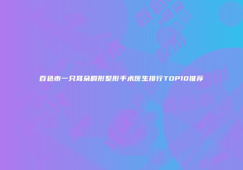 百色市一只耳朵畸形整形手术医生排行TOP10推荐