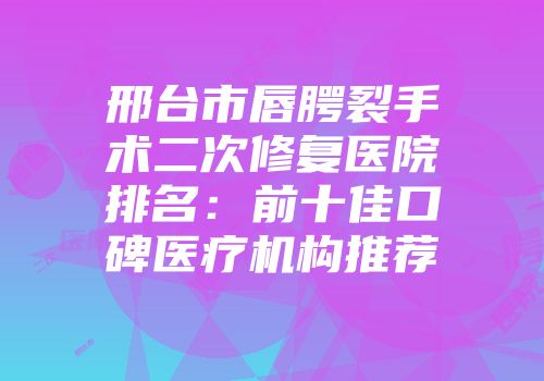 邢台市唇腭裂手术二次修复医院排名：前十佳口碑医疗机构推荐