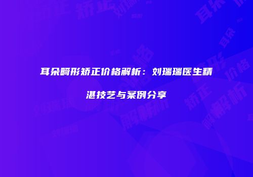 耳朵畸形矫正价格解析：刘瑞瑞医生精湛技艺与案例分享