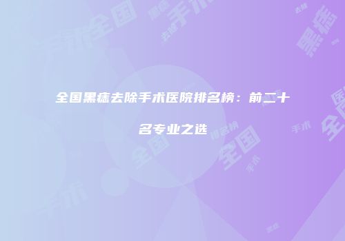全国黑痣去除手术医院排名榜：前二十名专业之选