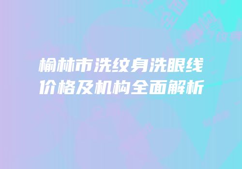 榆林市洗纹身洗眼线价格及机构全面解析