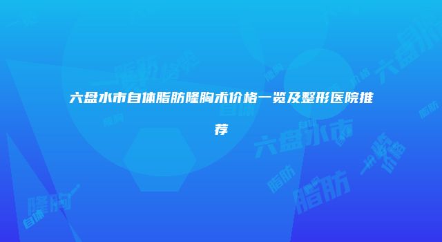 六盘水市自体脂肪隆胸术价格一览及整形医院推荐