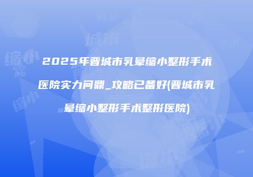 2025年晋城市乳晕缩小整形手术医院实力问鼎_攻略已备好(晋城市乳晕缩小整形手术整形医院)
