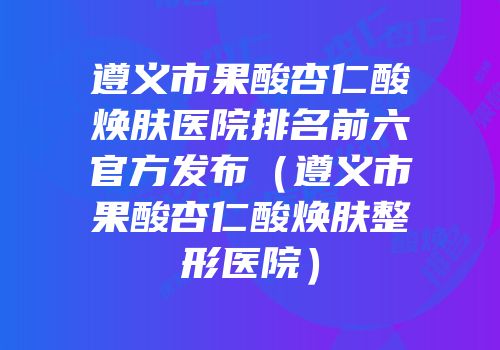 遵义市果酸杏仁酸焕肤医院排名前六官方发布（遵义市果酸杏仁酸焕肤整形医院）