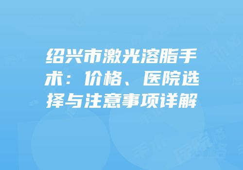 绍兴市激光溶脂手术：价格、医院选择与注意事项详解