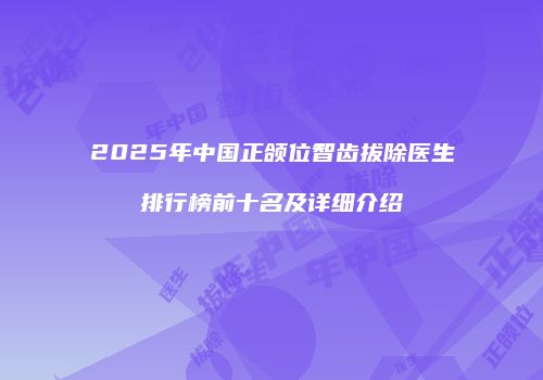 2025年中国正颌位智齿拔除医生排行榜前十名及详细介绍