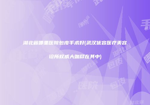 湖北省哪里医院包皮手术好(武汉优容医疗美容诊所权威大咖尽在其中)